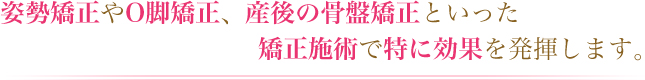 姿勢矯正やO脚矯正、産後の骨盤矯正といった矯正施術で特に効果を発揮します。